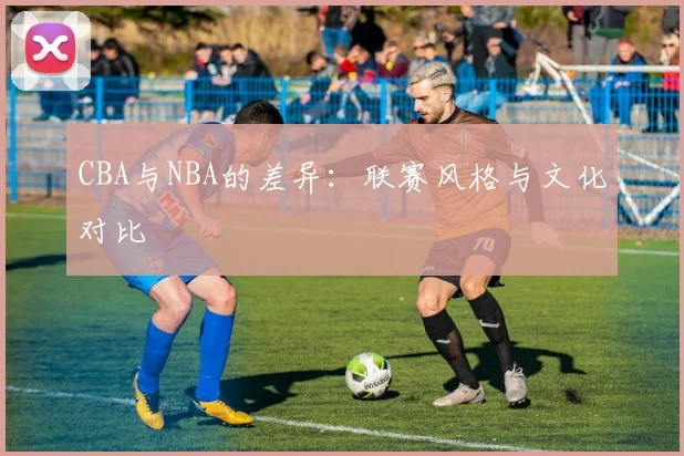 CBA与NBA的差异:联赛风格与文化对比