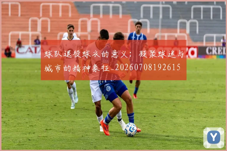 球队退役球衣的意义：凝聚球迷与城市的精神象征_20260708192615