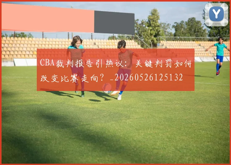 CBA裁判报告引热议:关键判罚如何改变比赛走向?_20260526125132