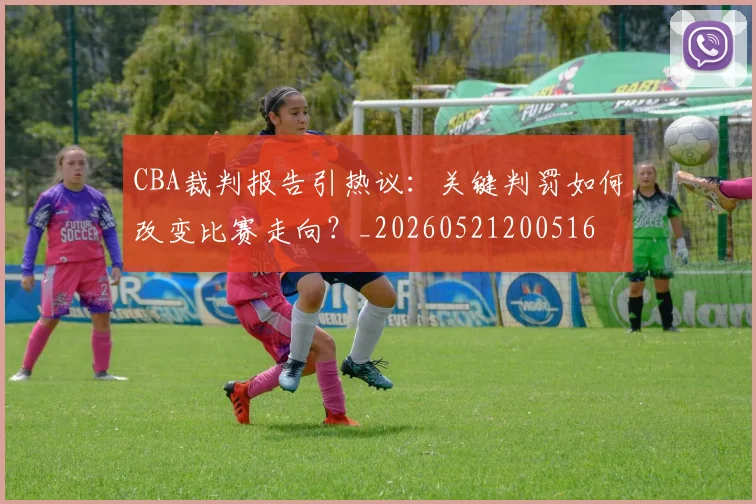 CBA裁判报告引热议：关键判罚如何改变比赛走向？_20260521200516