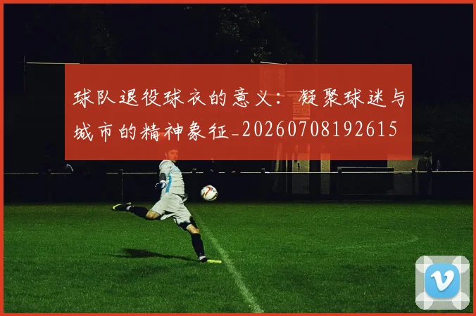 球队退役球衣的意义：凝聚球迷与城市的精神象征_20260708192615