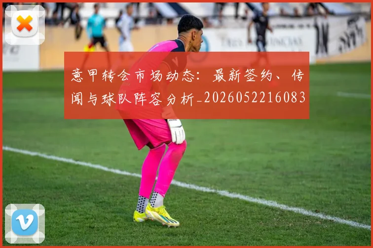 意甲转会市场动态：最新签约、传闻与球队阵容分析_20260522160834