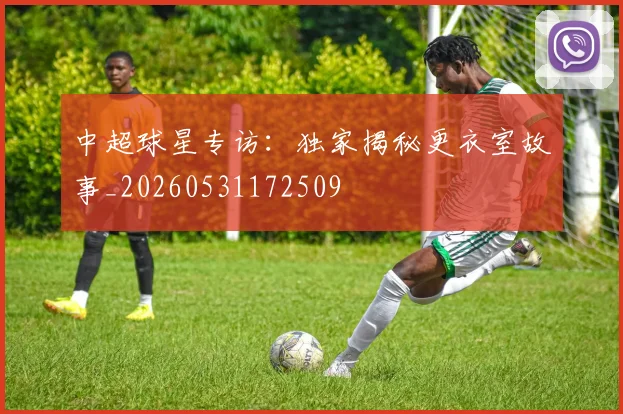 中超球星专访：独家揭秘更衣室故事_20260531172509