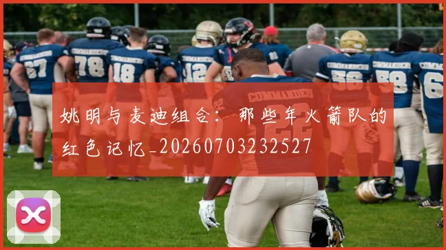 姚明与麦迪组合：那些年火箭队的红色记忆_20260703232527