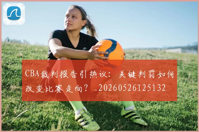 CBA裁判报告引热议：关键判罚如何改变比赛走向？_20260526125132