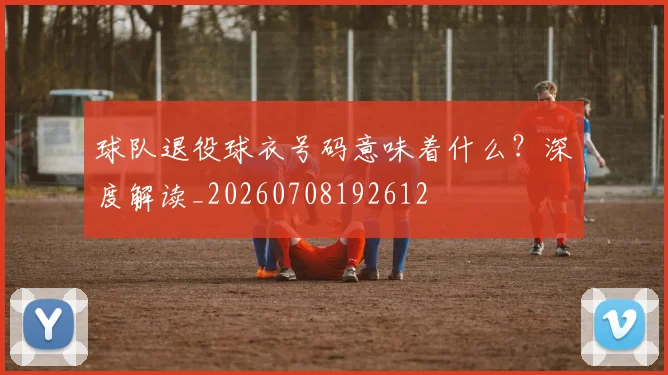 球队退役球衣号码意味着什么？深度解读_20260708192612