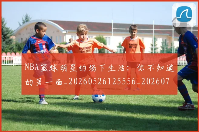 NBA篮球明星的场下生活：你不知道的另一面_20260526125556_20260714214411