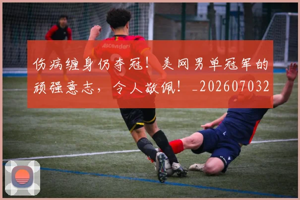 伤病缠身仍夺冠！美网男单冠军的顽强意志，令人敬佩！_20260703213953