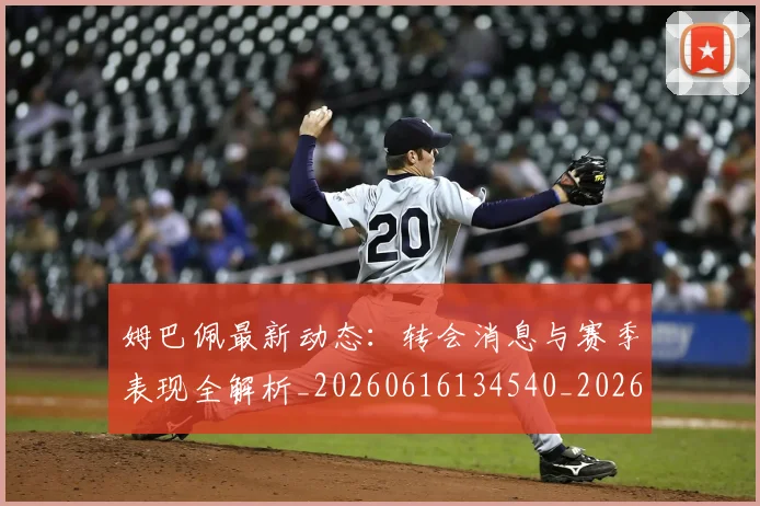 姆巴佩最新动态：转会消息与赛季表现全解析_20260616134540_20260703231752