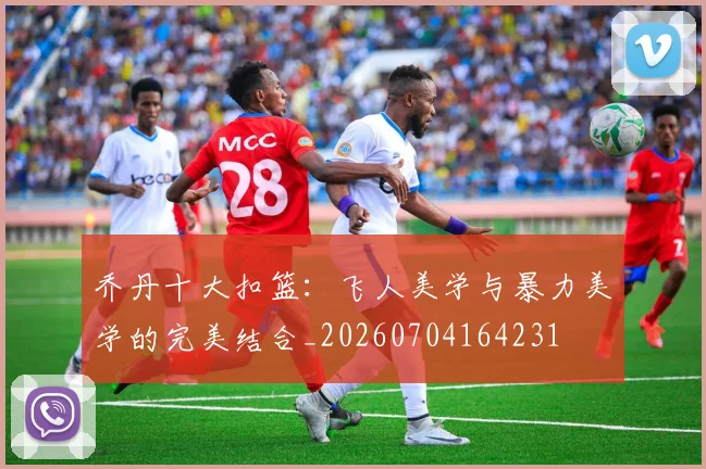 乔丹十大扣篮：飞人美学与暴力美学的完美结合_20260704164231