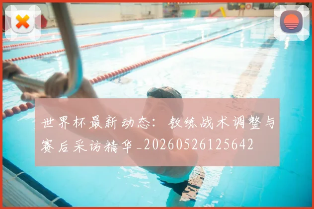 世界杯最新动态:教练战术调整与赛后采访精华_20260526125642