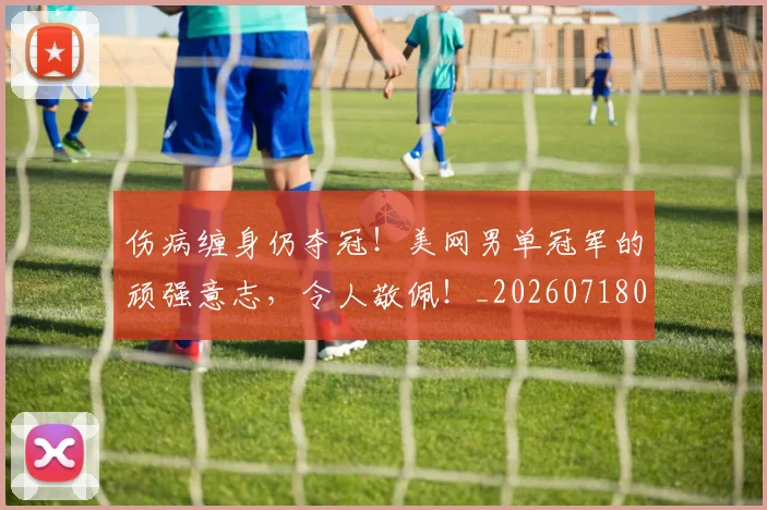 伤病缠身仍夺冠！美网男单冠军的顽强意志，令人敬佩！_20260718003353