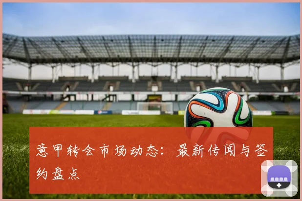 意甲转会市场动态:最新传闻与签约盘点