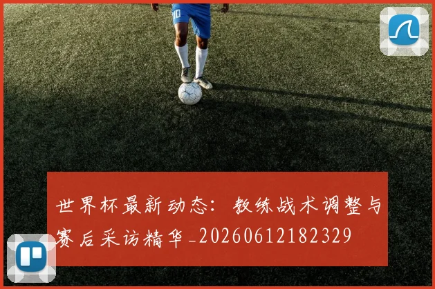 世界杯最新动态:教练战术调整与赛后采访精华_20260612182329