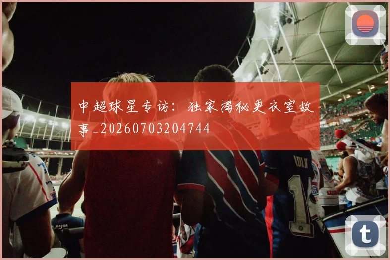 中超球星专访:独家揭秘更衣室故事_20260703204744