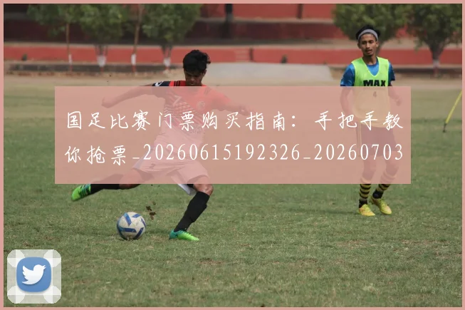 国足比赛门票购买指南：手把手教你抢票_20260615192326_20260703224228