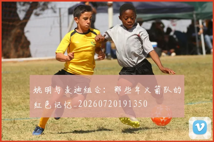 姚明与麦迪组合：那些年火箭队的红色记忆_20260720191350