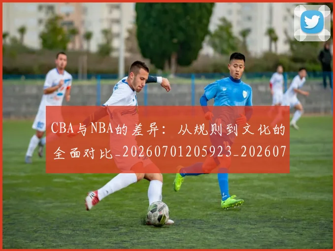 CBA与NBA的差异：从规则到文化的全面对比_20260701205923_20260713214246
