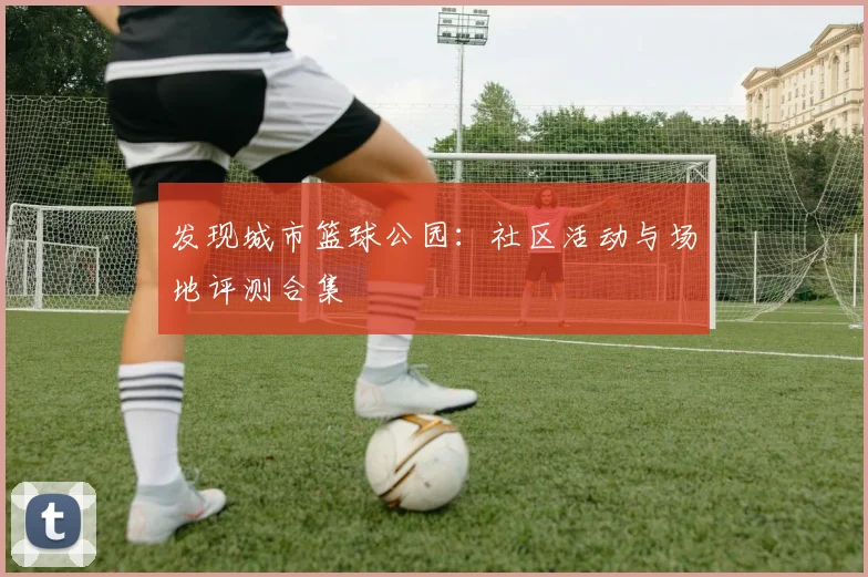 发现城市篮球公园:社区活动与场地评测合集