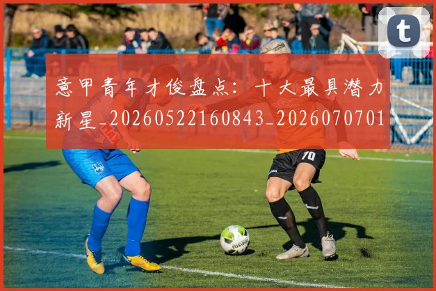 意甲青年才俊盘点：十大最具潜力新星_20260522160843_20260707013242